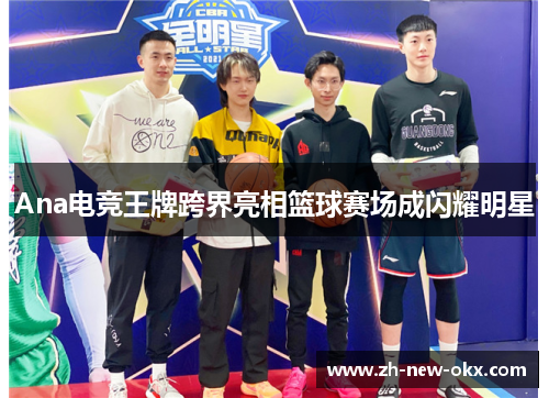 Ana电竞王牌跨界亮相篮球赛场成闪耀明星